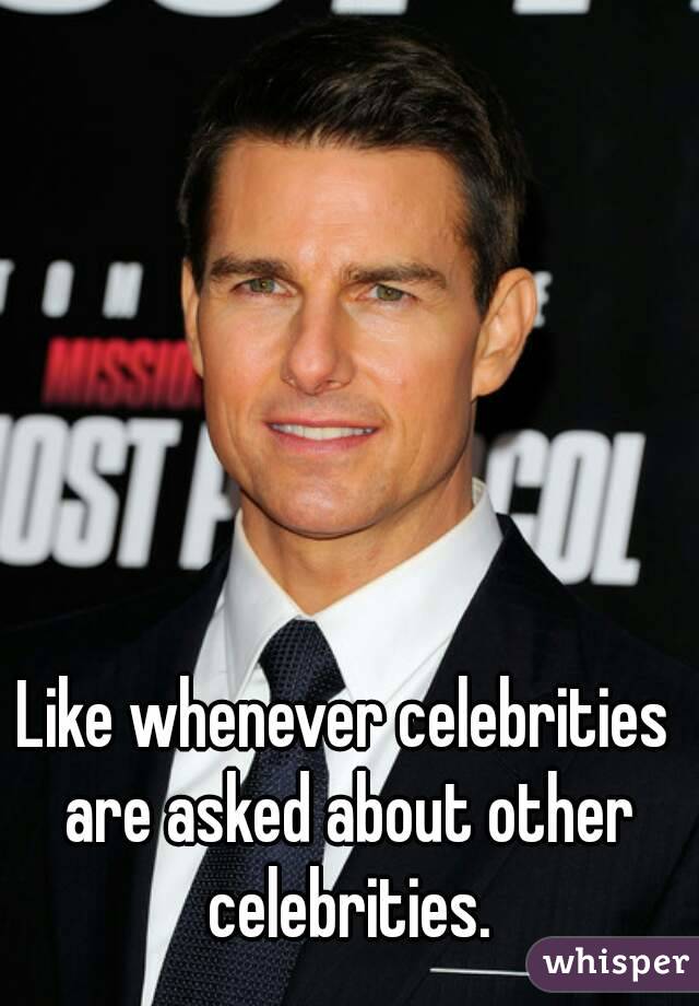 Like whenever celebrities are asked about other celebrities.