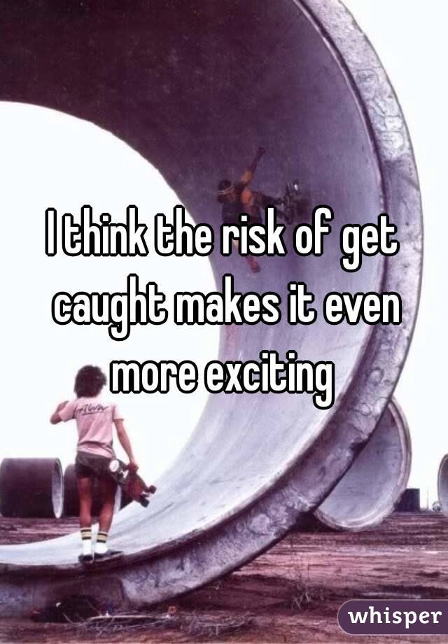 I think the risk of get caught makes it even more exciting 