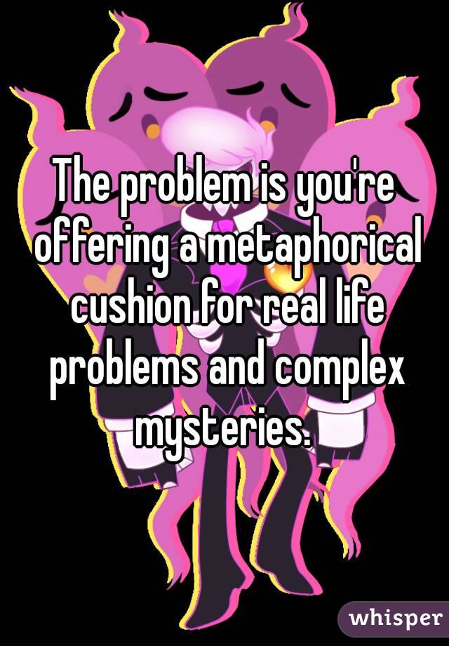 The problem is you're offering a metaphorical cushion for real life problems and complex mysteries. 