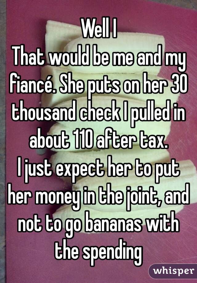 Well I
That would be me and my fiancé. She puts on her 30 thousand check I pulled in about 110 after tax.
I just expect her to put her money in the joint, and not to go bananas with the spending