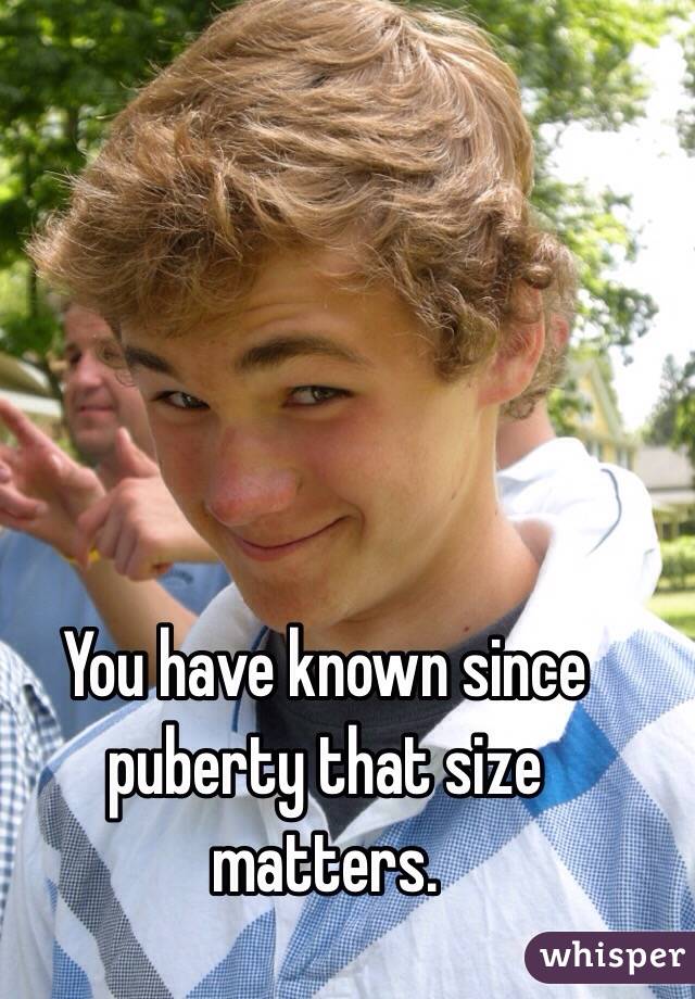 You have known since puberty that size matters. 