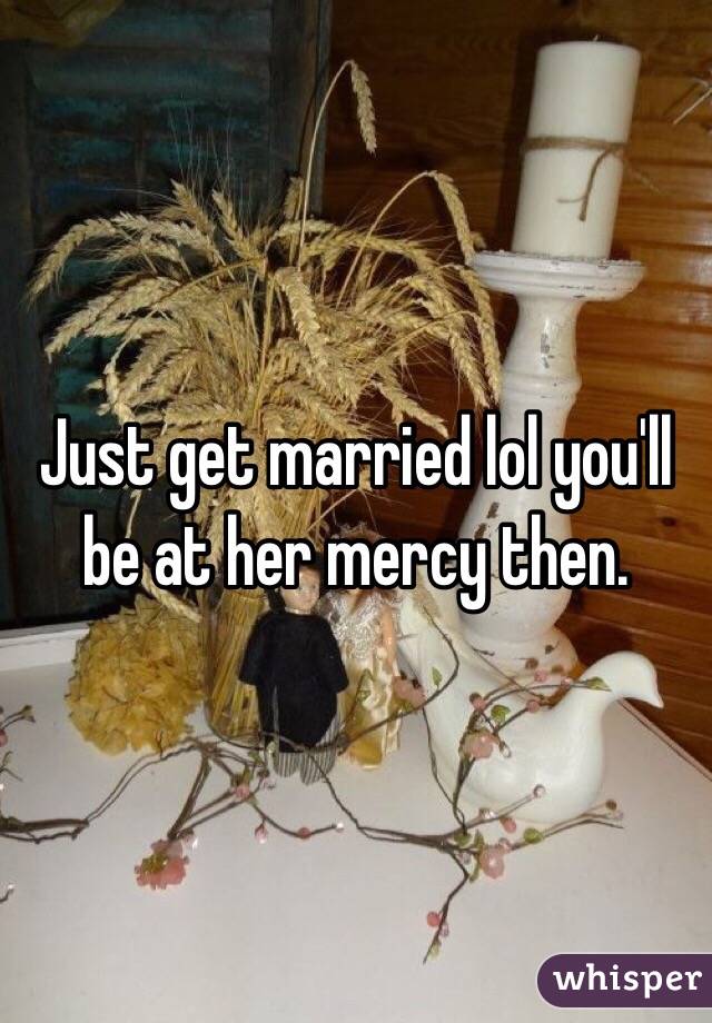 Just get married lol you'll be at her mercy then. 