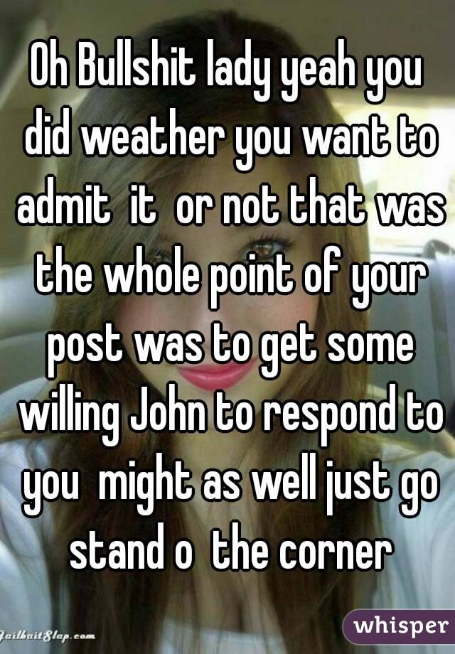Oh Bullshit lady yeah you did weather you want to admit  it  or not that was the whole point of your post was to get some willing John to respond to you  might as well just go stand o  the corner