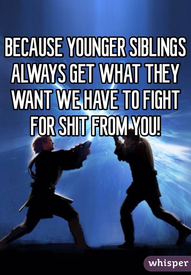 BECAUSE YOUNGER SIBLINGS ALWAYS GET WHAT THEY WANT WE HAVE TO FIGHT FOR SHIT FROM YOU! 