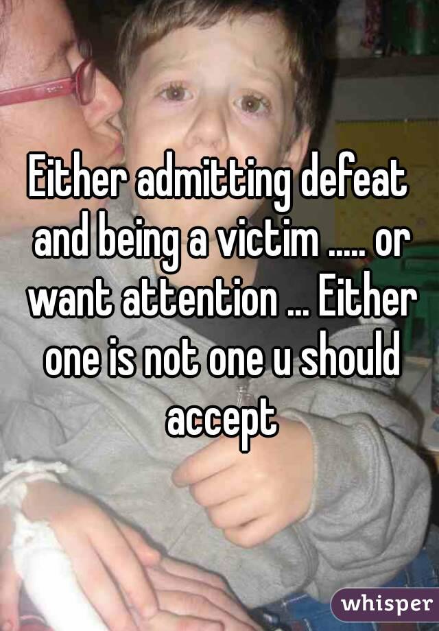 Either admitting defeat and being a victim ..... or want attention ... Either one is not one u should accept
