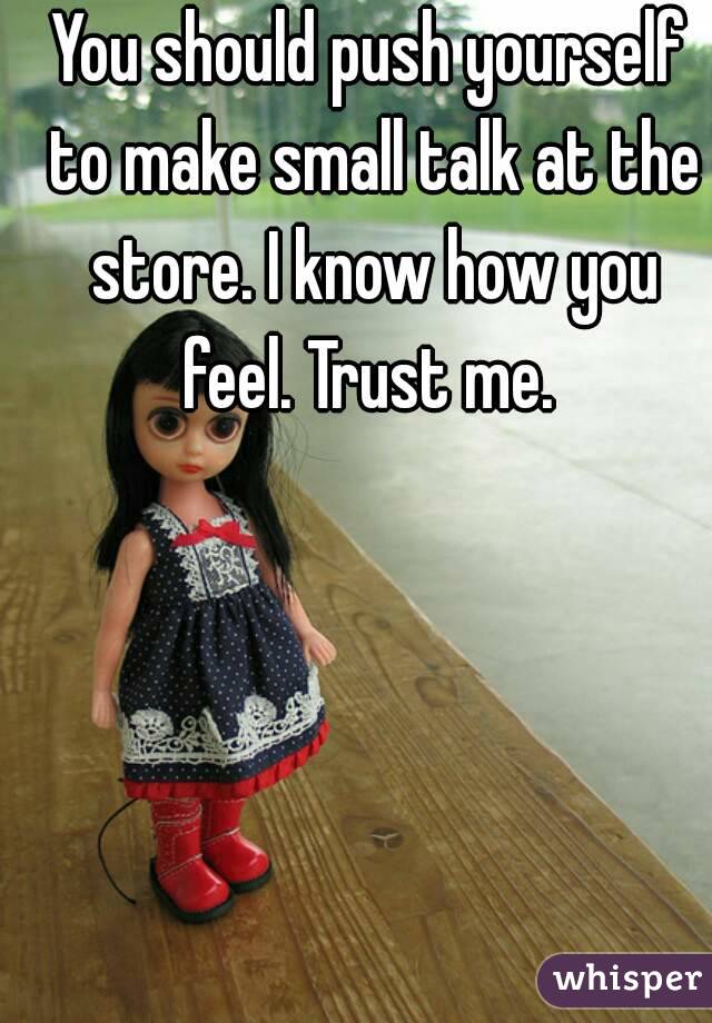 You should push yourself to make small talk at the store. I know how you feel. Trust me. 