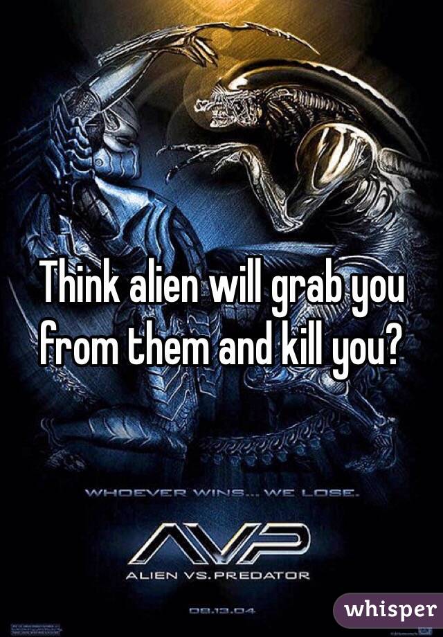 Think alien will grab you from them and kill you?