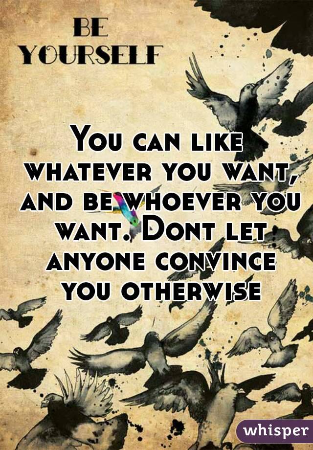 You can like whatever you want, and be whoever you want. Dont let anyone convince you otherwise