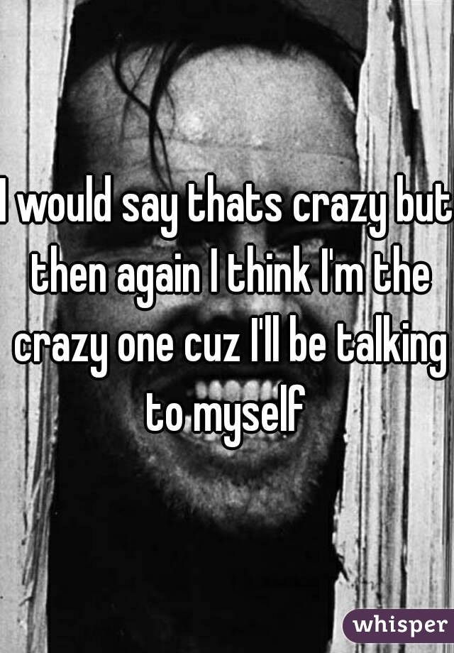 I would say thats crazy but then again I think I'm the crazy one cuz I'll be talking to myself 
