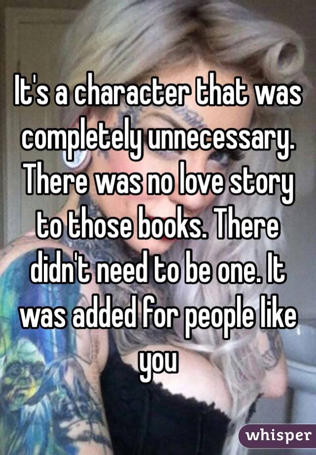It's a character that was completely unnecessary. There was no love story to those books. There didn't need to be one. It was added for people like you