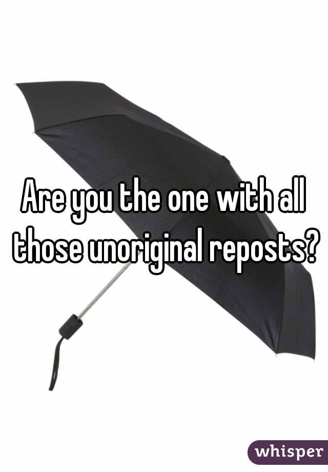 Are you the one with all those unoriginal reposts?
