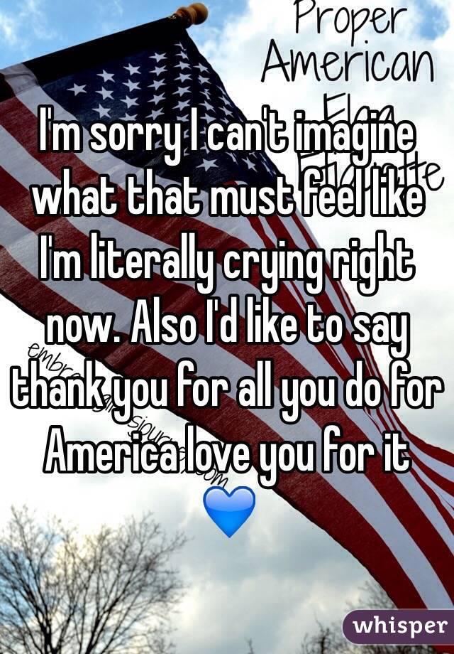 I'm sorry I can't imagine what that must feel like I'm literally crying right now. Also I'd like to say thank you for all you do for America love you for it 💙
