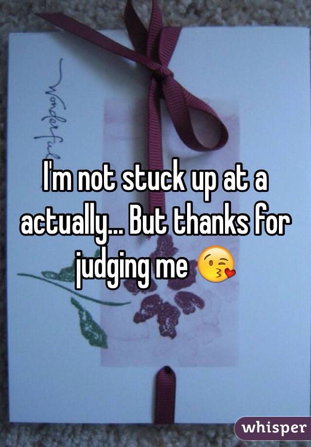 I'm not stuck up at a actually... But thanks for judging me 😘