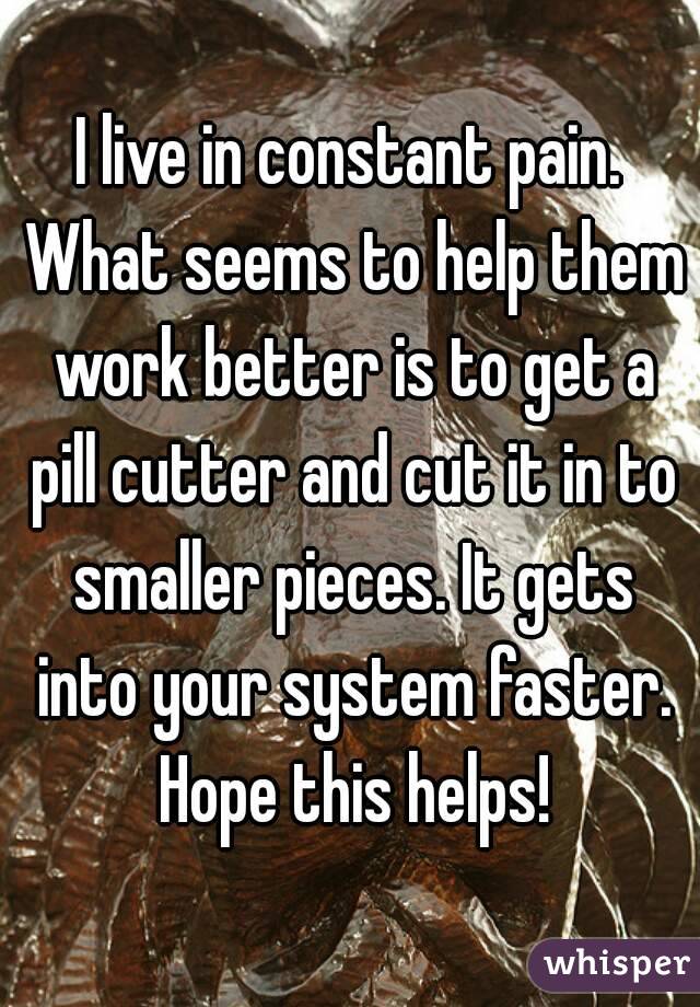 I live in constant pain. What seems to help them work better is to get a pill cutter and cut it in to smaller pieces. It gets into your system faster. Hope this helps!