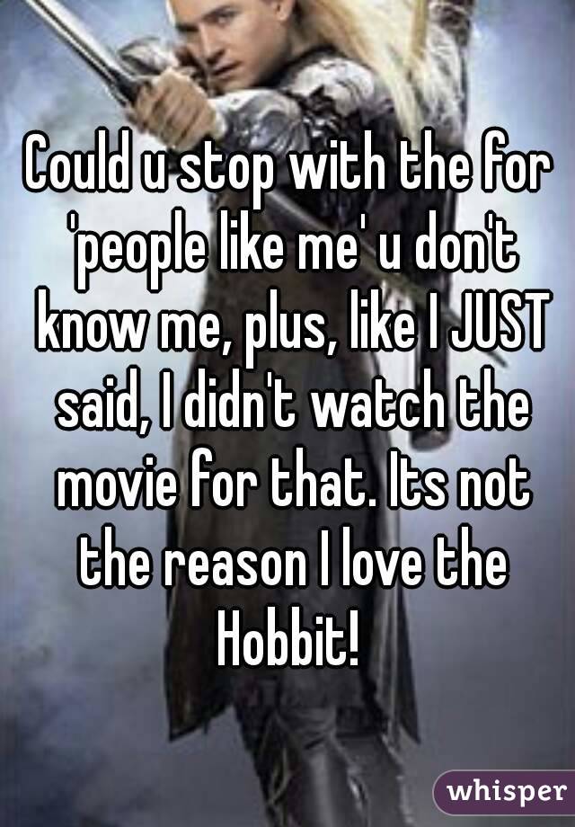 Could u stop with the for 'people like me' u don't know me, plus, like I JUST said, I didn't watch the movie for that. Its not the reason I love the Hobbit! 