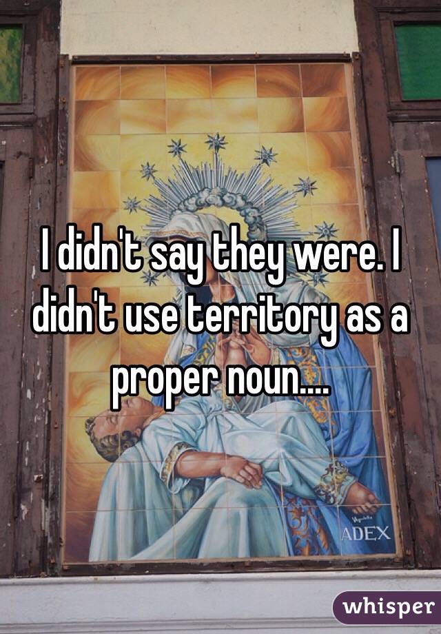 I didn't say they were. I didn't use territory as a proper noun....