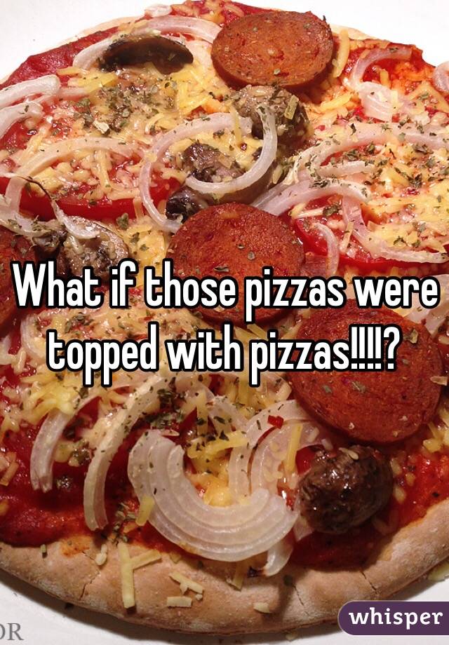 What if those pizzas were topped with pizzas!!!!?