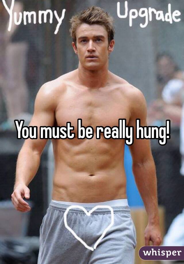 You must be really hung!