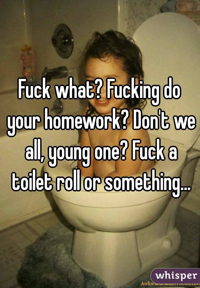 Fuck what? Fucking do your homework? Don't we all, young one? Fuck a toilet roll or something...