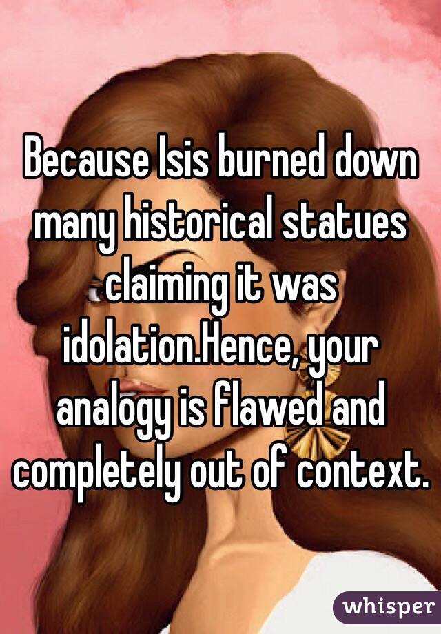 Because Isis burned down many historical statues claiming it was idolation.Hence, your analogy is flawed and completely out of context.