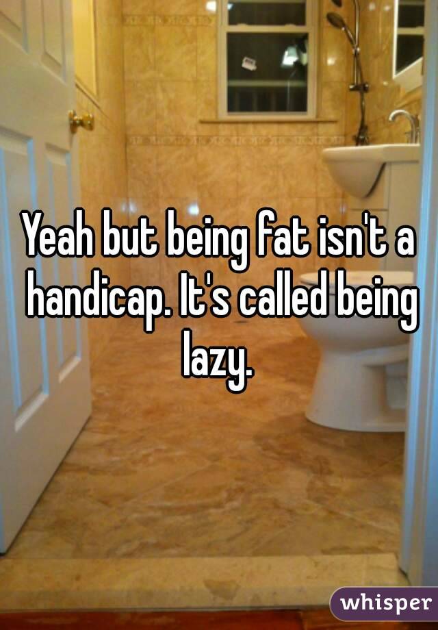 Yeah but being fat isn't a handicap. It's called being lazy. 