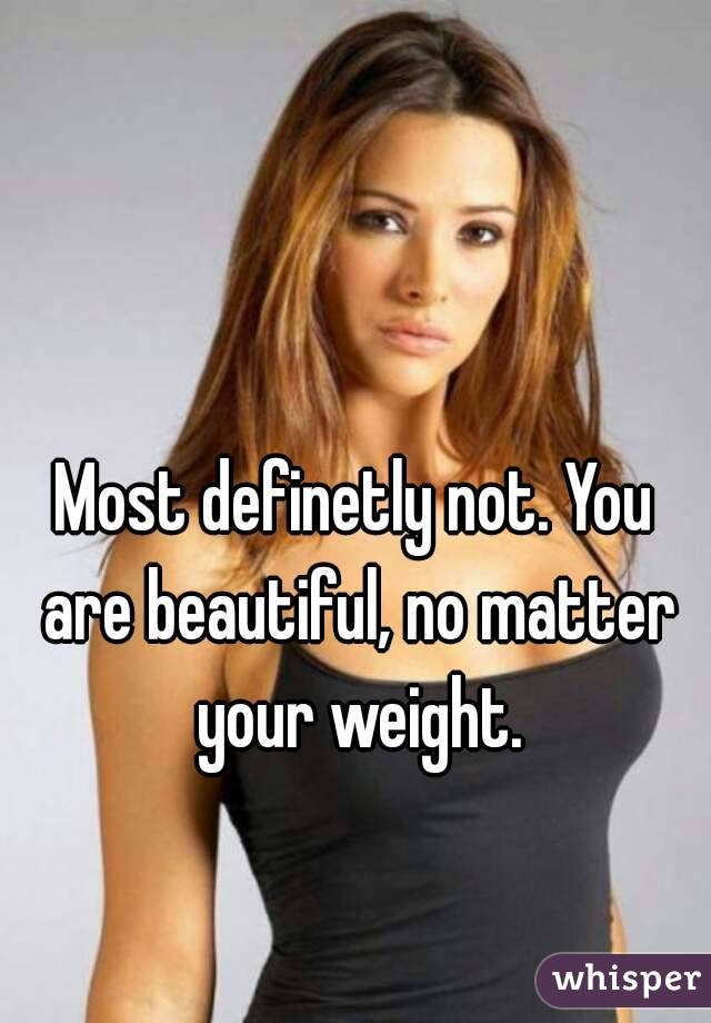 Most definetly not. You are beautiful, no matter your weight.