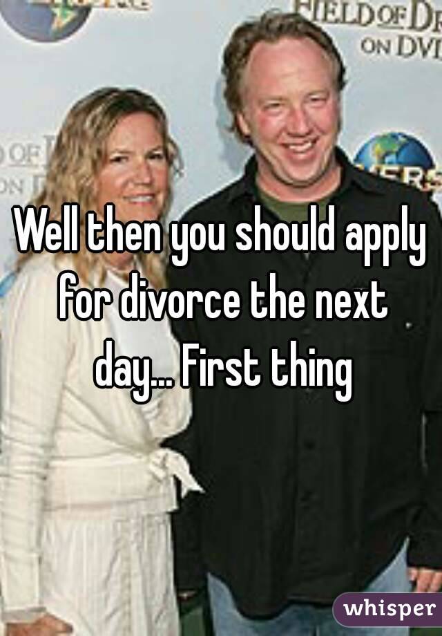 Well then you should apply for divorce the next day... First thing