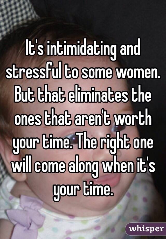 It's intimidating and stressful to some women. But that eliminates the ones that aren't worth your time. The right one will come along when it's your time. 