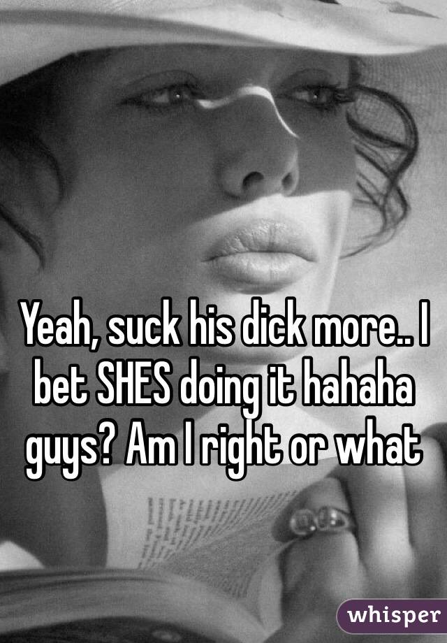 Yeah, suck his dick more.. I bet SHES doing it hahaha guys? Am I right or what 