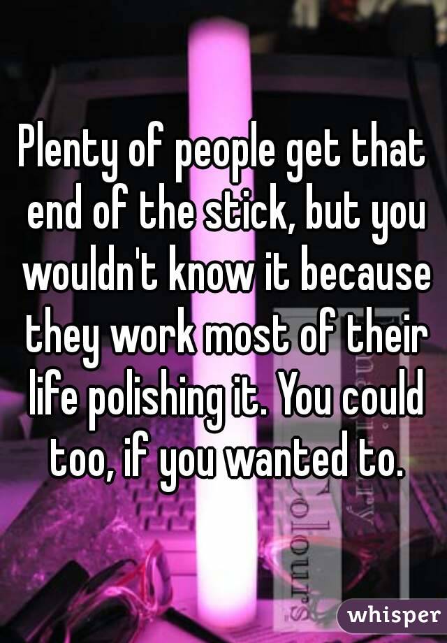 Plenty of people get that end of the stick, but you wouldn't know it because they work most of their life polishing it. You could too, if you wanted to.