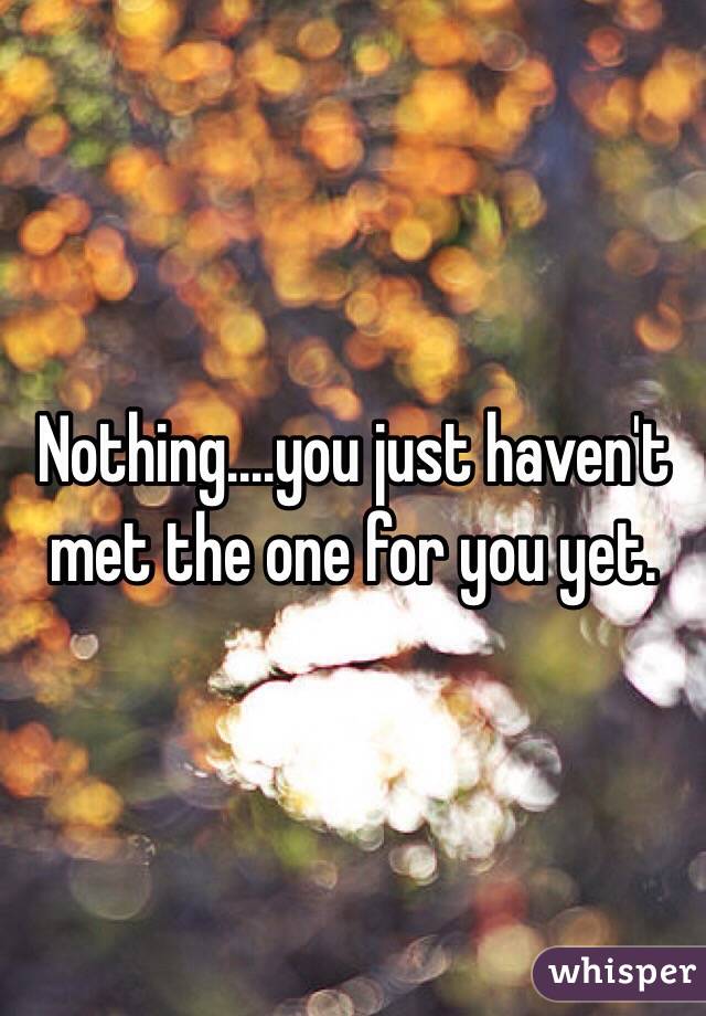 Nothing....you just haven't met the one for you yet. 