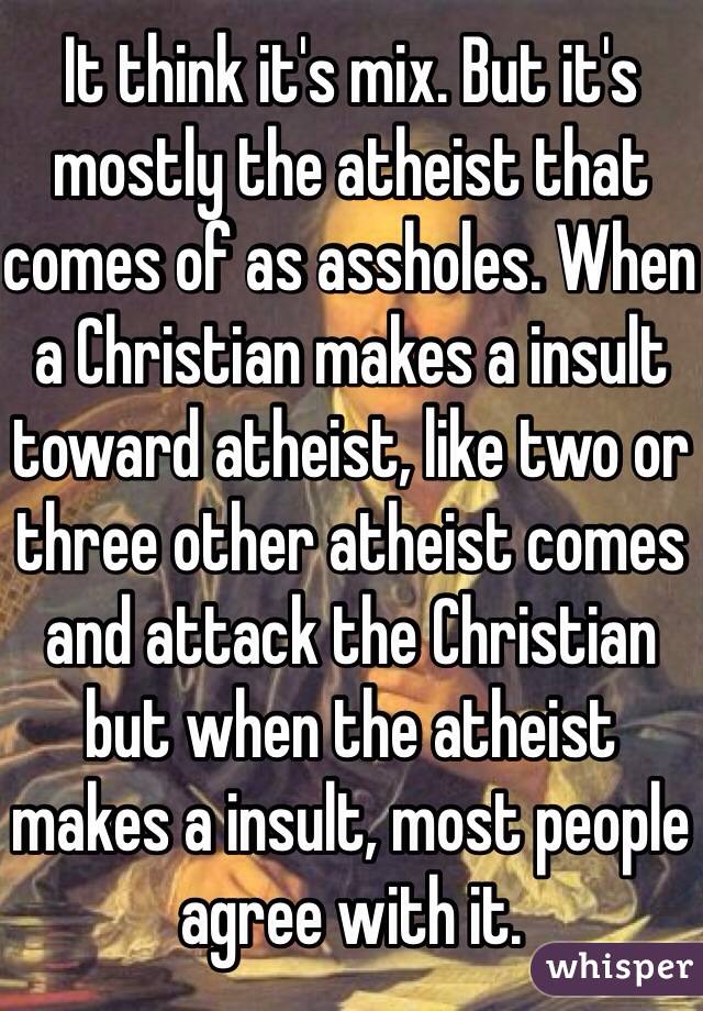 It think it's mix. But it's mostly the atheist that comes of as assholes. When a Christian makes a insult toward atheist, like two or three other atheist comes and attack the Christian but when the atheist makes a insult, most people agree with it. 
