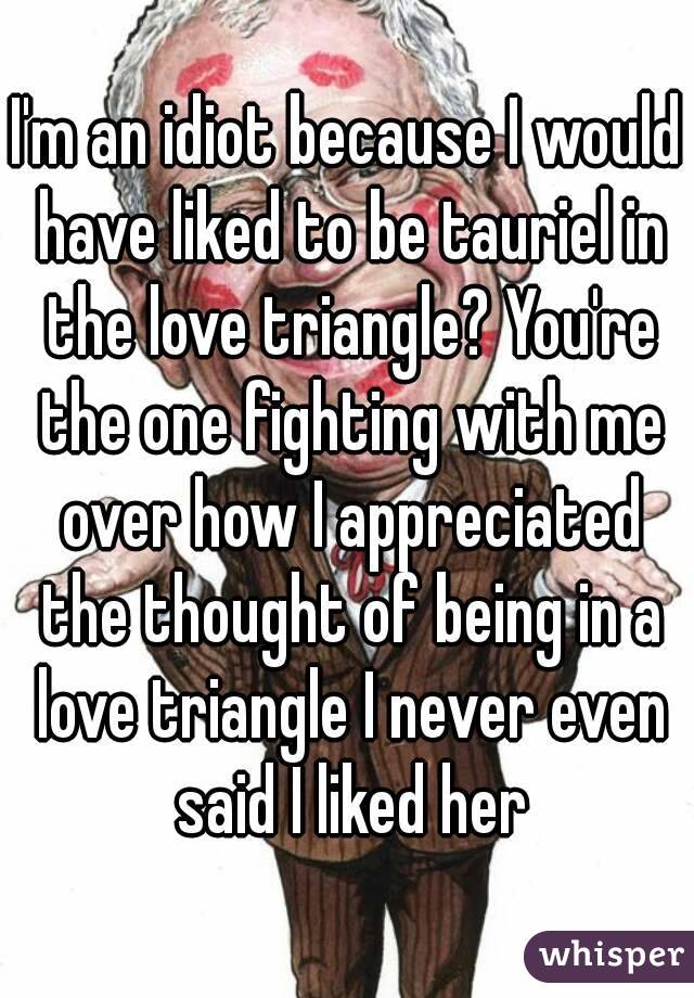 I'm an idiot because I would have liked to be tauriel in the love triangle? You're the one fighting with me over how I appreciated the thought of being in a love triangle I never even said I liked her