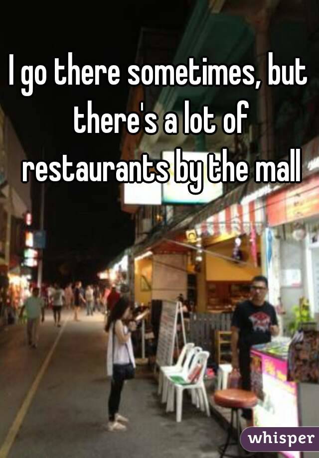 I go there sometimes, but there's a lot of restaurants by the mall