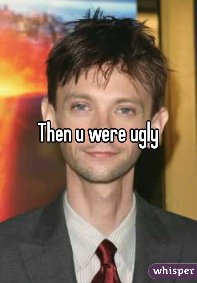 Then u were ugly