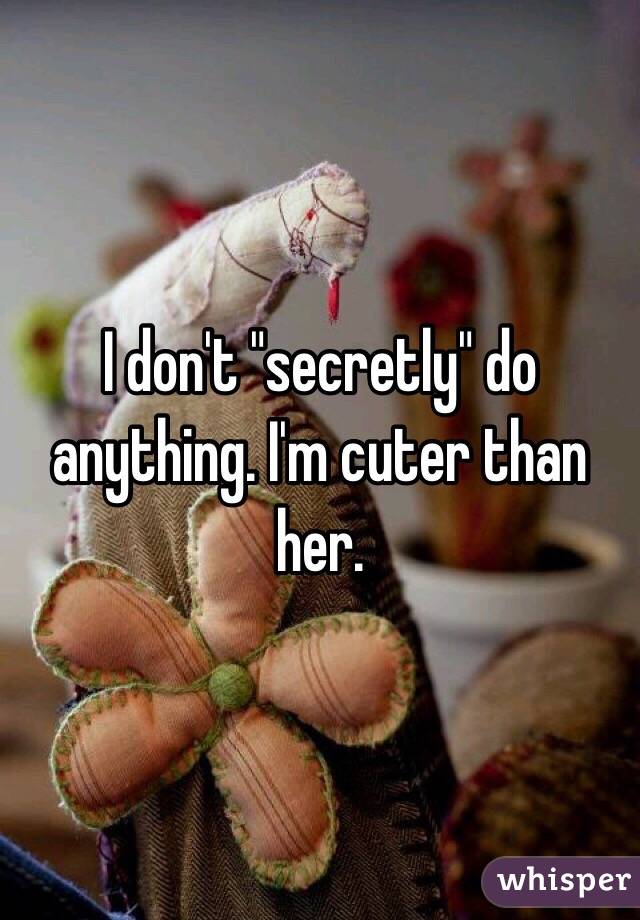 I don't "secretly" do anything. I'm cuter than her.