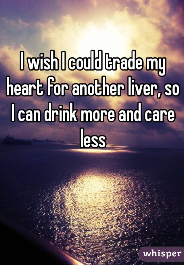 I wish I could trade my heart for another liver, so I can drink more and care less