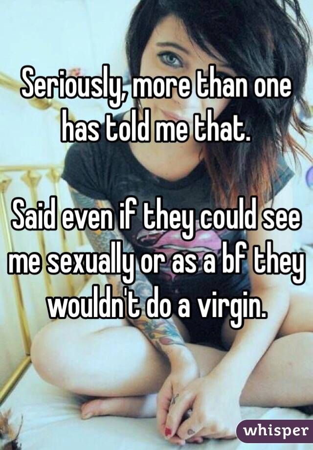 Seriously, more than one has told me that. 

Said even if they could see me sexually or as a bf they wouldn't do a virgin.