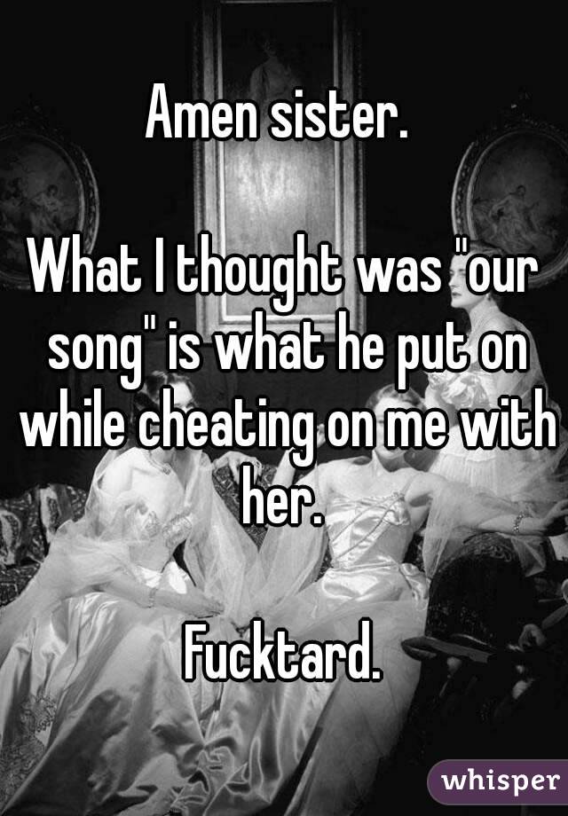 Amen sister. 

What I thought was "our song" is what he put on while cheating on me with her. 

Fucktard.