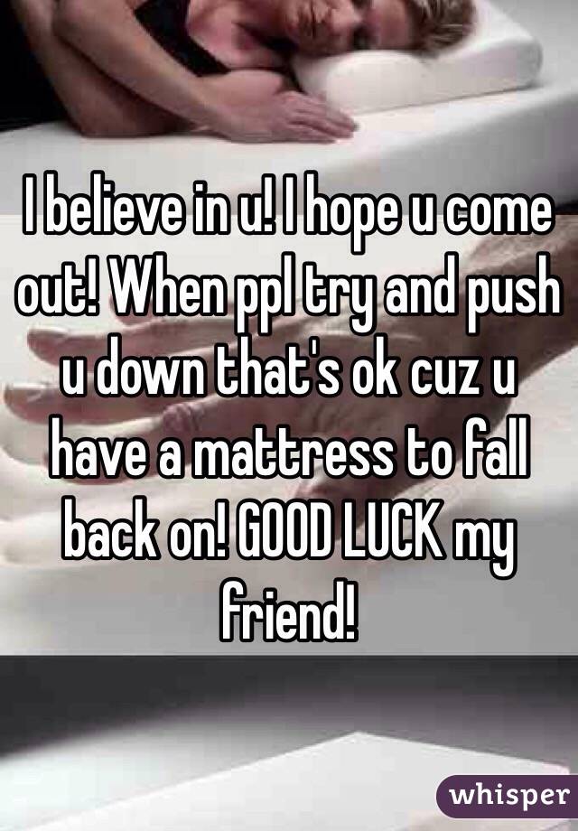 I believe in u! I hope u come out! When ppl try and push u down that's ok cuz u have a mattress to fall back on! GOOD LUCK my friend!
