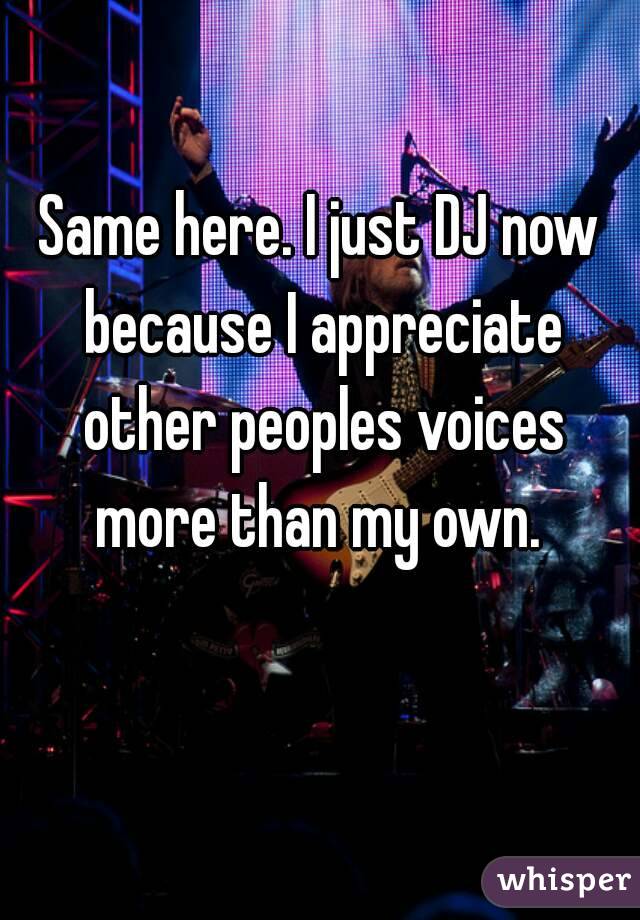 Same here. I just DJ now because I appreciate other peoples voices more than my own. 