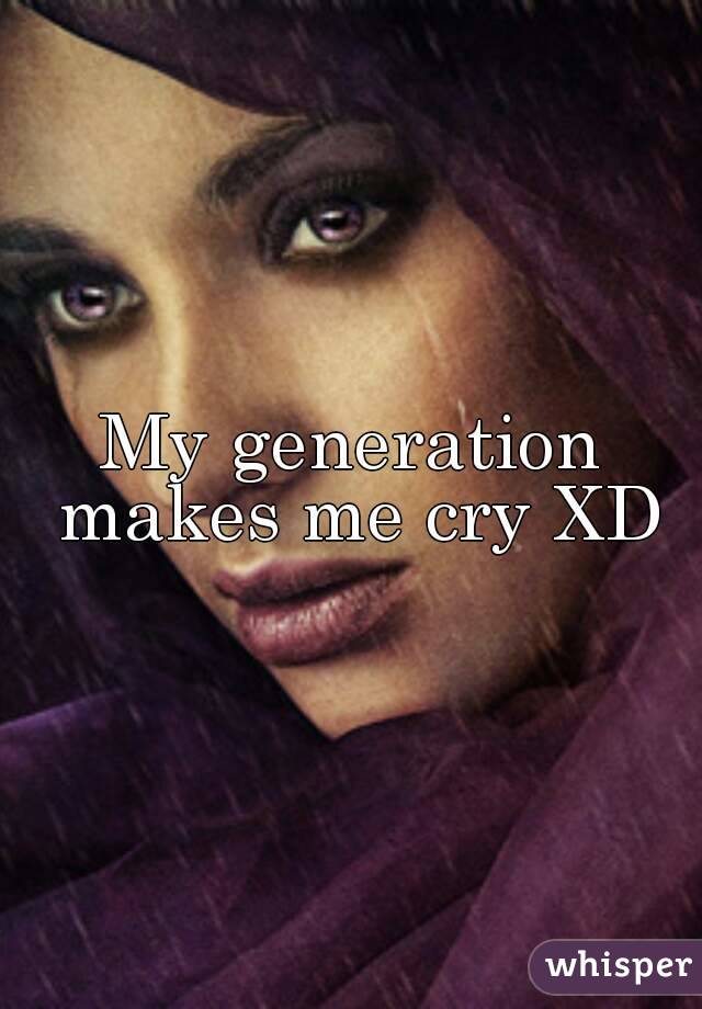My generation makes me cry XD