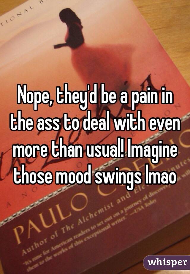Nope, they'd be a pain in the ass to deal with even more than usual! Imagine those mood swings lmao