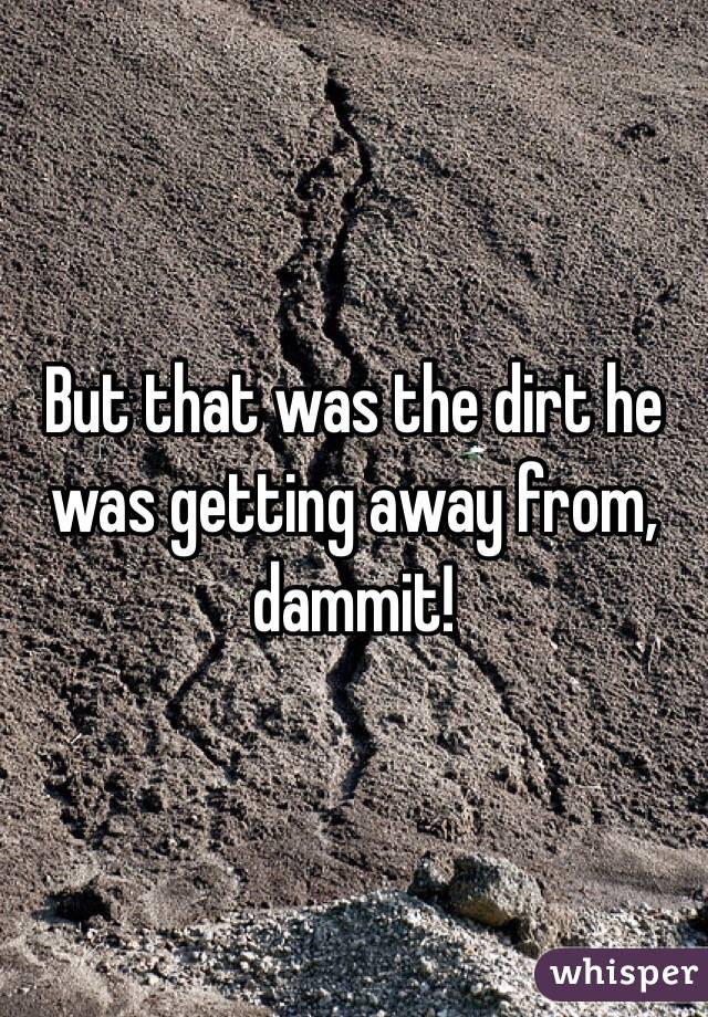 But that was the dirt he was getting away from, dammit!