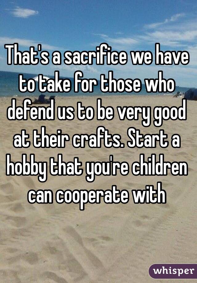 That's a sacrifice we have to take for those who defend us to be very good at their crafts. Start a hobby that you're children
 can cooperate with