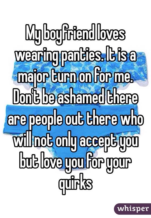 My boyfriend loves wearing panties. It is a major turn on for me. Don't be ashamed there are people out there who will not only accept you but love you for your quirks