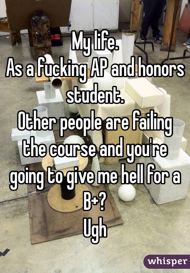 My life. 
As a fucking AP and honors student. 
Other people are failing the course and you're going to give me hell for a B+? 
Ugh