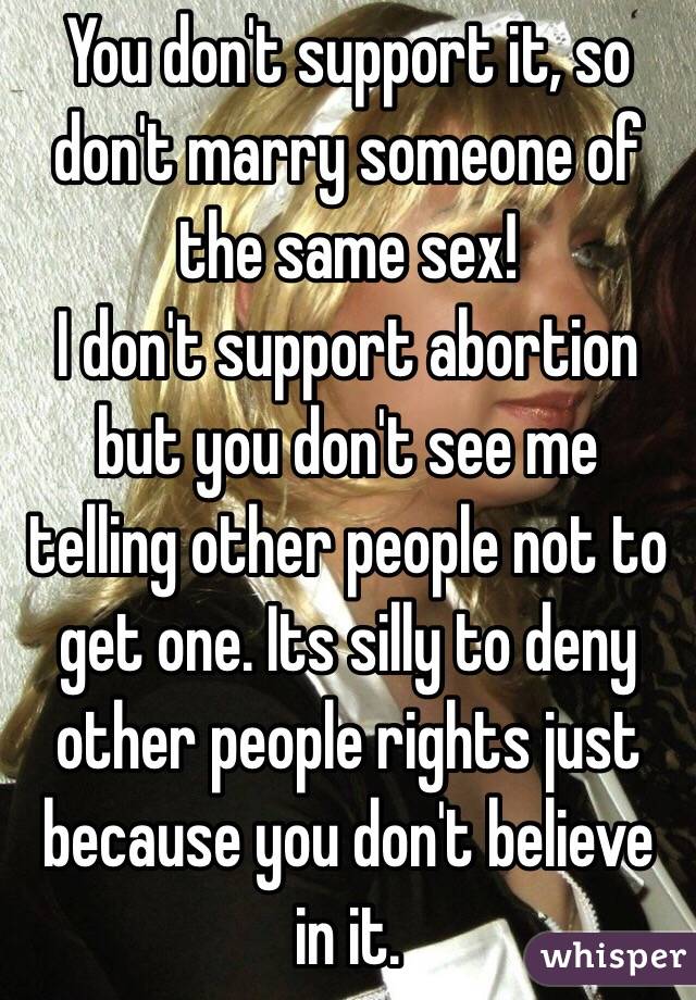 You don't support it, so don't marry someone of the same sex! 
I don't support abortion but you don't see me telling other people not to get one. Its silly to deny other people rights just because you don't believe in it.
