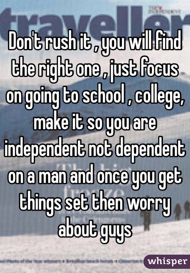 Don't rush it , you will find the right one , just focus on going to school , college, make it so you are independent not dependent on a man and once you get things set then worry about guys 