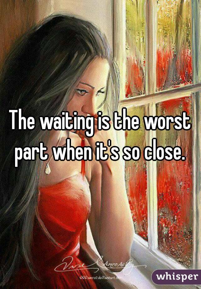 The waiting is the worst part when it's so close. 